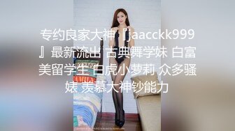 专约良家大神『jaacckk999』最新流出 古典舞学妹 白富美留学生 白虎小萝莉 众多骚婊 羡慕大神钞能力