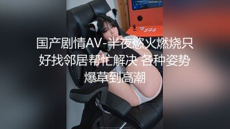 国产剧情AV-半夜慾火燃烧只好找邻居帮忙解决 各种姿势爆草到高潮