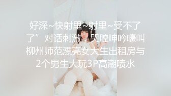 好深~快射里~射里~受不了了”对话刺激，哭腔呻吟嚎叫柳州师范漂亮女大生出租房与2个男生大玩3P高潮喷水