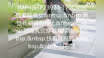 [MP4]STP23924 170CM长腿兼职美女&nbsp;&nbsp;黑丝长裙骑在身上&nbsp;&nbsp;插嘴乳交穿着高跟鞋操&nbsp;&nbsp;扶着屁股后入&nbsp;&nbsp;自己跳