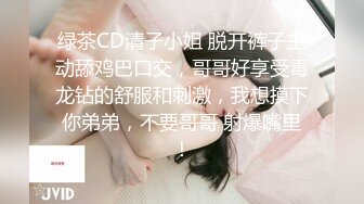 绿茶CD清子小姐 脱开裤子主动舔鸡巴口交，哥哥好享受毒龙钻的舒服和刺激，我想摸下你弟弟，不要哥哥 射爆嘴里！