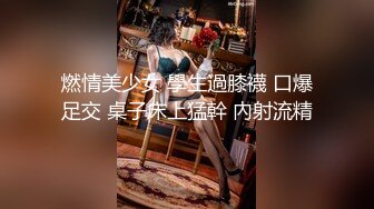 燃情美少女 學生過膝襪 口爆足交 桌子床上猛幹 內射流精