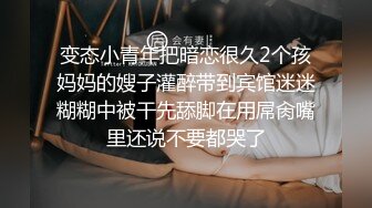 变态小青年把暗恋很久2个孩妈妈的嫂子灌醉带到宾馆迷迷糊糊中被干先舔脚在用屌肏嘴里还说不要都哭了