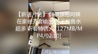 【新速片遞】 眼镜旗袍阿姨 在家被无套输出 多毛鲍鱼水超多 听着特诱人 [127MB/MP4/02:10]