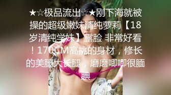 ★☆极品流出☆★刚下海就被操的超级嫩妹清纯萝莉【18岁清纯学妹】露脸 非常好看！170CM高挑的身材，修长的美腿大长腿，磨磨唧唧很腼腆