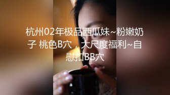 杭州02年极品西瓜妹~粉嫩奶子 桃色B穴，大尺度福利~自慰扣BB穴