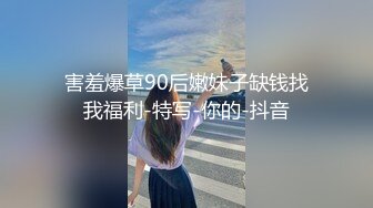 害羞爆草90后嫩妹子缺钱找我福利-特写-你的-抖音