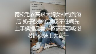 宽松毛衣高跟大胸女神约到酒店 奶子鼓胀饱满忍不住啊先上手揉捏品尝，抠逼逼舔吸滋滋销魂骑上去猛干