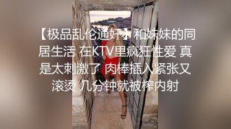 【极品乱伦通奸】和妹妹的同居生活 在KTV里疯狂性爱 真是太刺激了 肉棒插入紧张又滚烫 几分钟就被榨内射