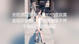 安防酒店摄像头偷拍空虚寂寞富姐找壮男开房偷情连续不停干貌似还没有满足