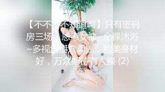 【不不不不知道啊】只有密码房三场，恩惠女神~全裸沐浴~多视角掰穴柔逼，脸美身材好，万众期待有人操 (2)