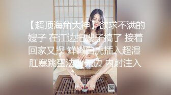 【超顶海角大神】欲求不满的嫂子 在江边把嫂子搞了 接着回家又操 鲜嫩白虎插入超湿 肛塞跳蛋法力无边 内射注入