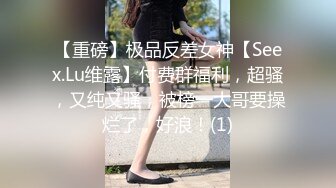 【重磅】极品反差女神【Seex.Lu维露】付费群福利，超骚，又纯又骚，被榜一大哥要操烂了，好浪！(1)