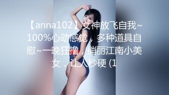 【anna102】女神放飞自我~100%心动感觉，多种道具自慰~一晚狂撸，俏丽江南小美女，让人秒硬 (1