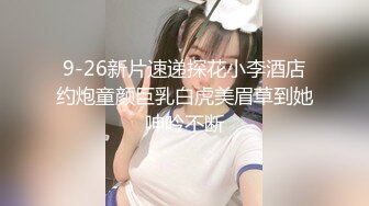 9-26新片速递探花小李酒店约炮童颜巨乳白虎美眉草到她呻吟不断